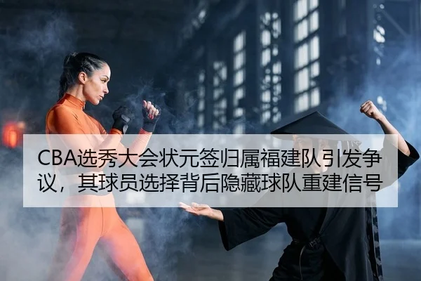 CBA选秀大会状元签归属福建队引发争议，其球员选择背后隐藏球队重建信号